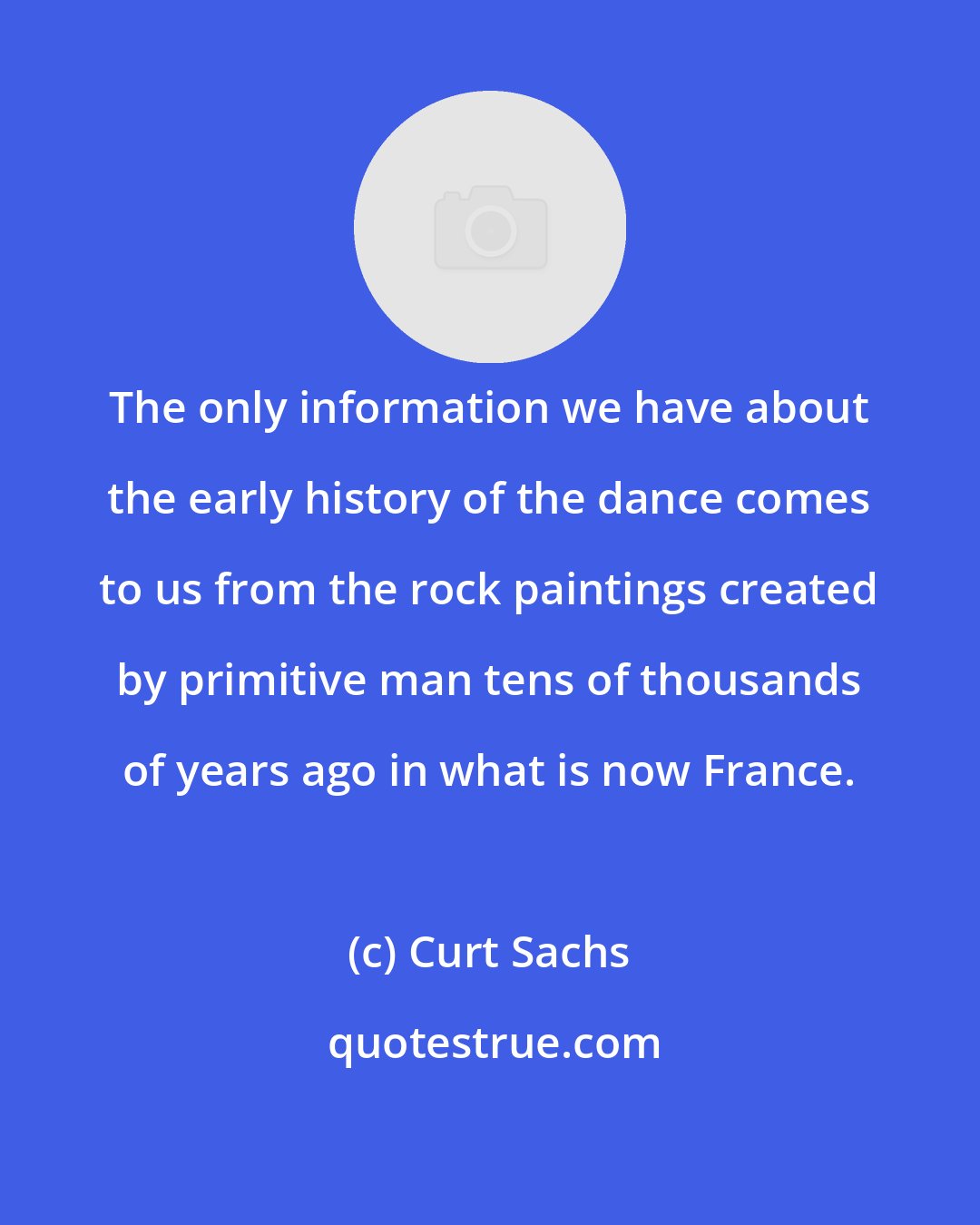 Curt Sachs: The only information we have about the early history of the dance comes to us from the rock paintings created by primitive man tens of thousands of years ago in what is now France.