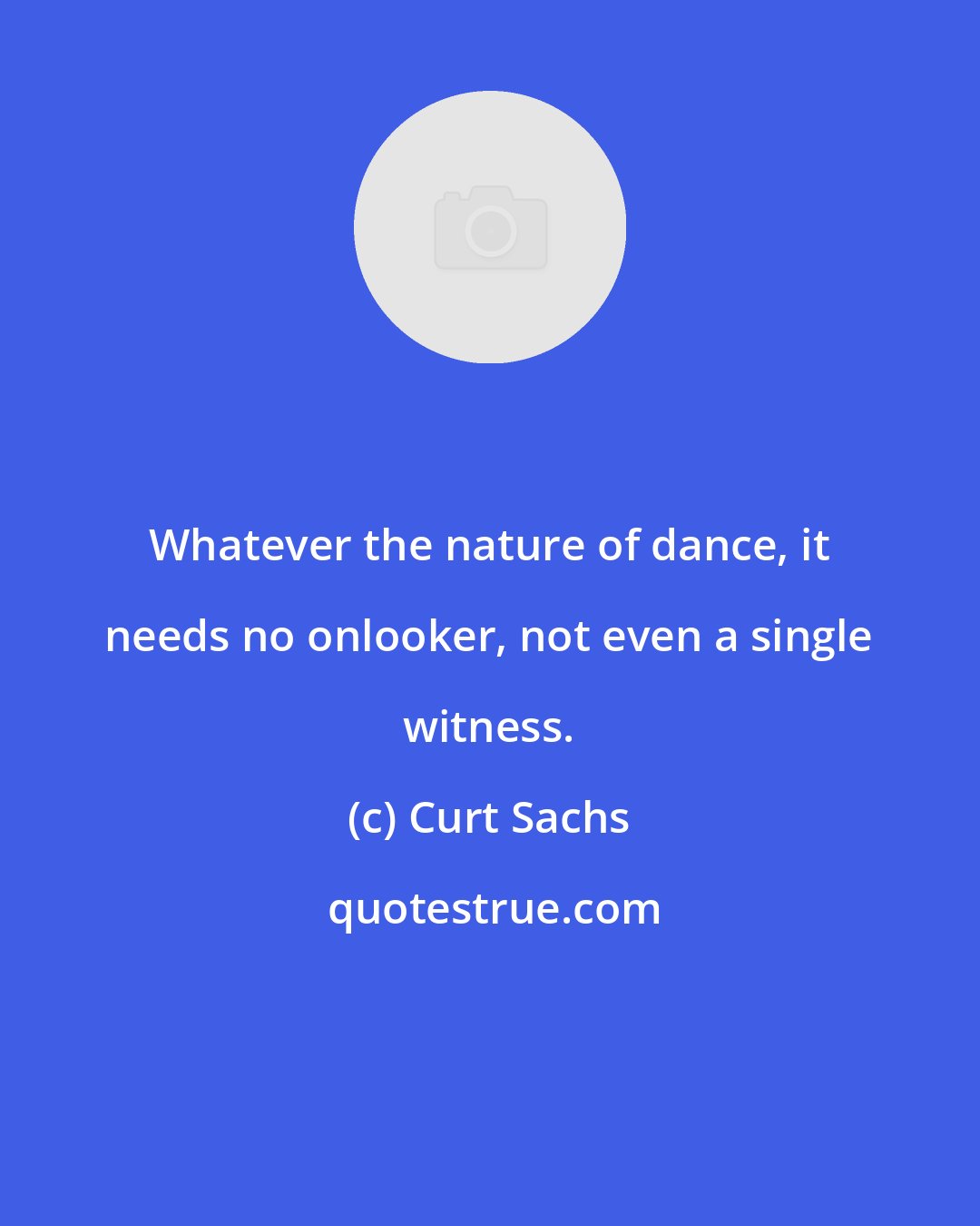 Curt Sachs: Whatever the nature of dance, it needs no onlooker, not even a single witness.