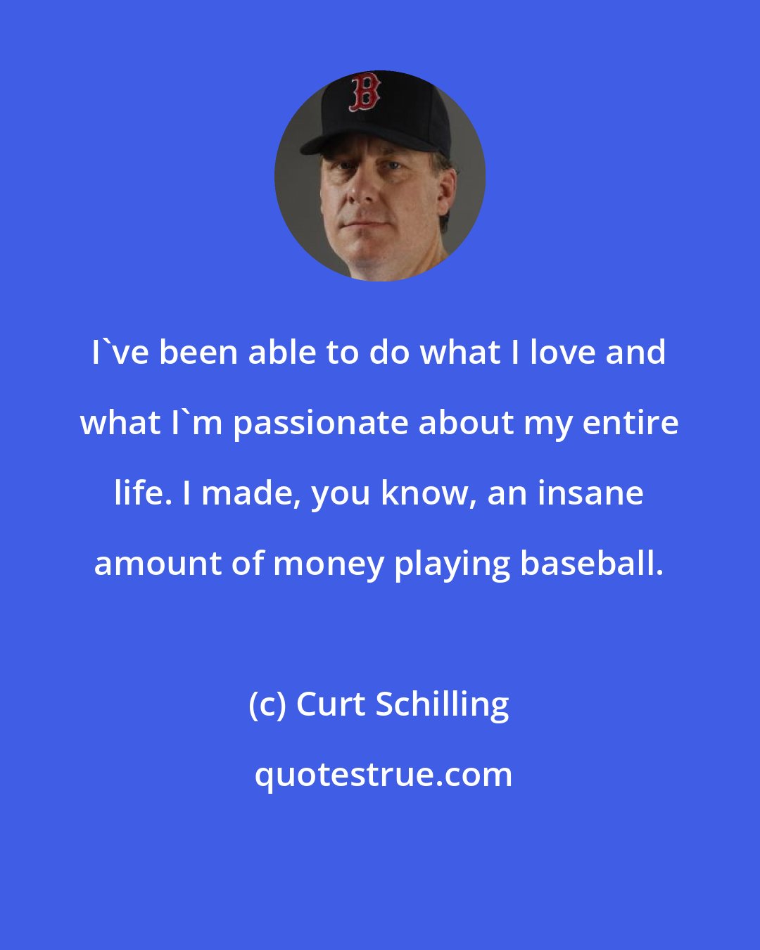 Curt Schilling: I've been able to do what I love and what I'm passionate about my entire life. I made, you know, an insane amount of money playing baseball.