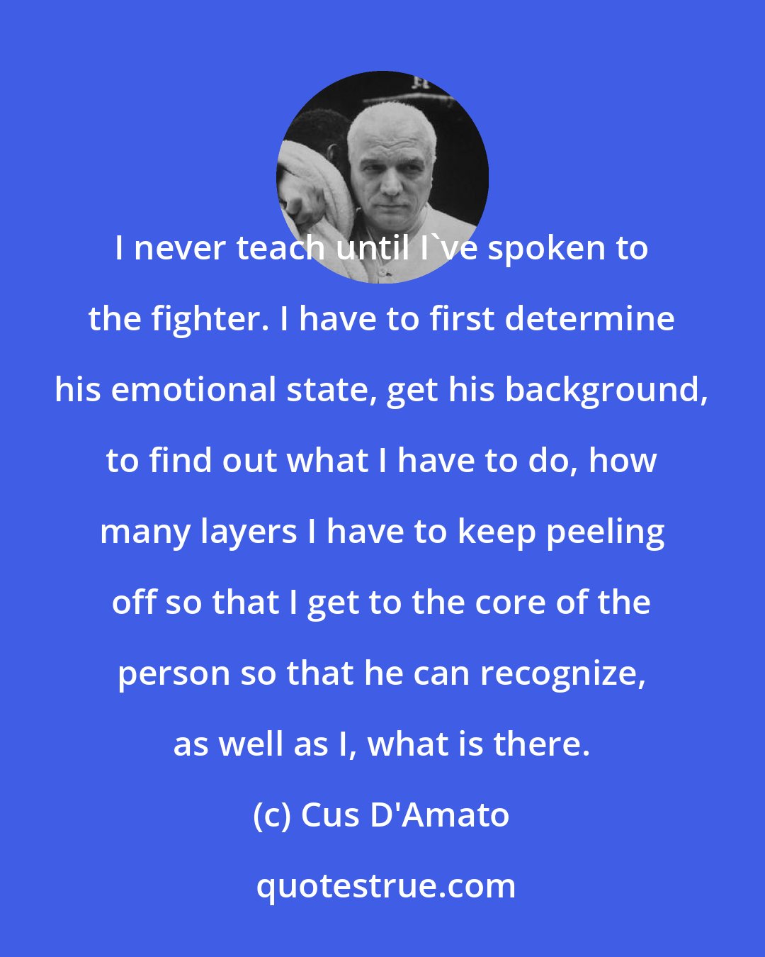 Cus D'Amato: I never teach until I've spoken to the fighter. I have to first determine his emotional state, get his background, to find out what I have to do, how many layers I have to keep peeling off so that I get to the core of the person so that he can recognize, as well as I, what is there.