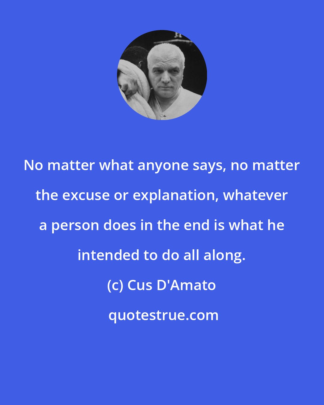 Cus D'Amato: No matter what anyone says, no matter the excuse or explanation, whatever a person does in the end is what he intended to do all along.