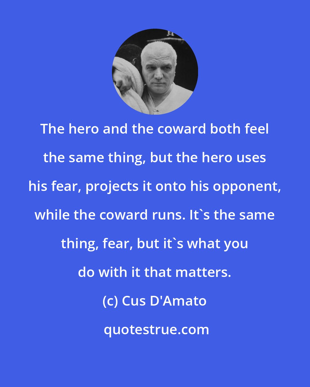 Cus D'Amato: The hero and the coward both feel the same thing, but the hero uses his fear, projects it onto his opponent, while the coward runs. It's the same thing, fear, but it's what you do with it that matters.
