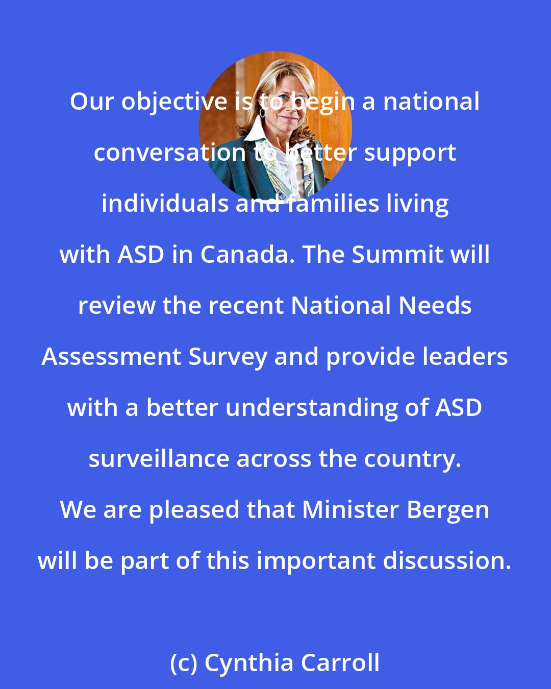 Cynthia Carroll: Our objective is to begin a national conversation to better support individuals and families living with ASD in Canada. The Summit will review the recent National Needs Assessment Survey and provide leaders with a better understanding of ASD surveillance across the country. We are pleased that Minister Bergen will be part of this important discussion.