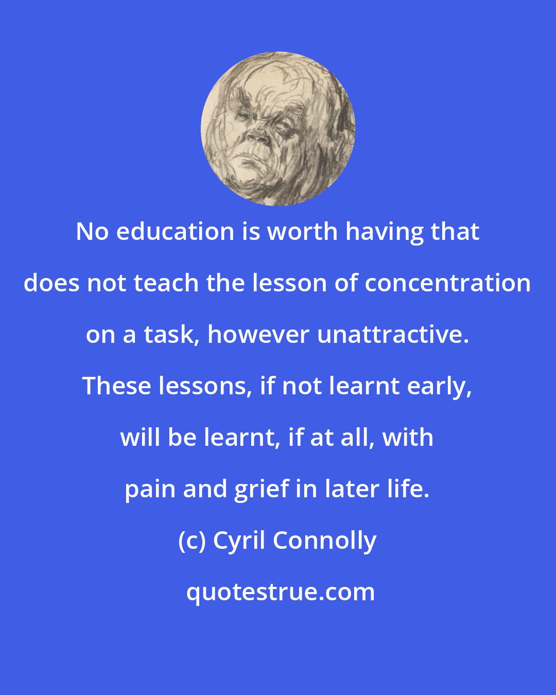 Cyril Connolly: No education is worth having that does not teach the lesson of concentration on a task, however unattractive. These lessons, if not learnt early, will be learnt, if at all, with pain and grief in later life.