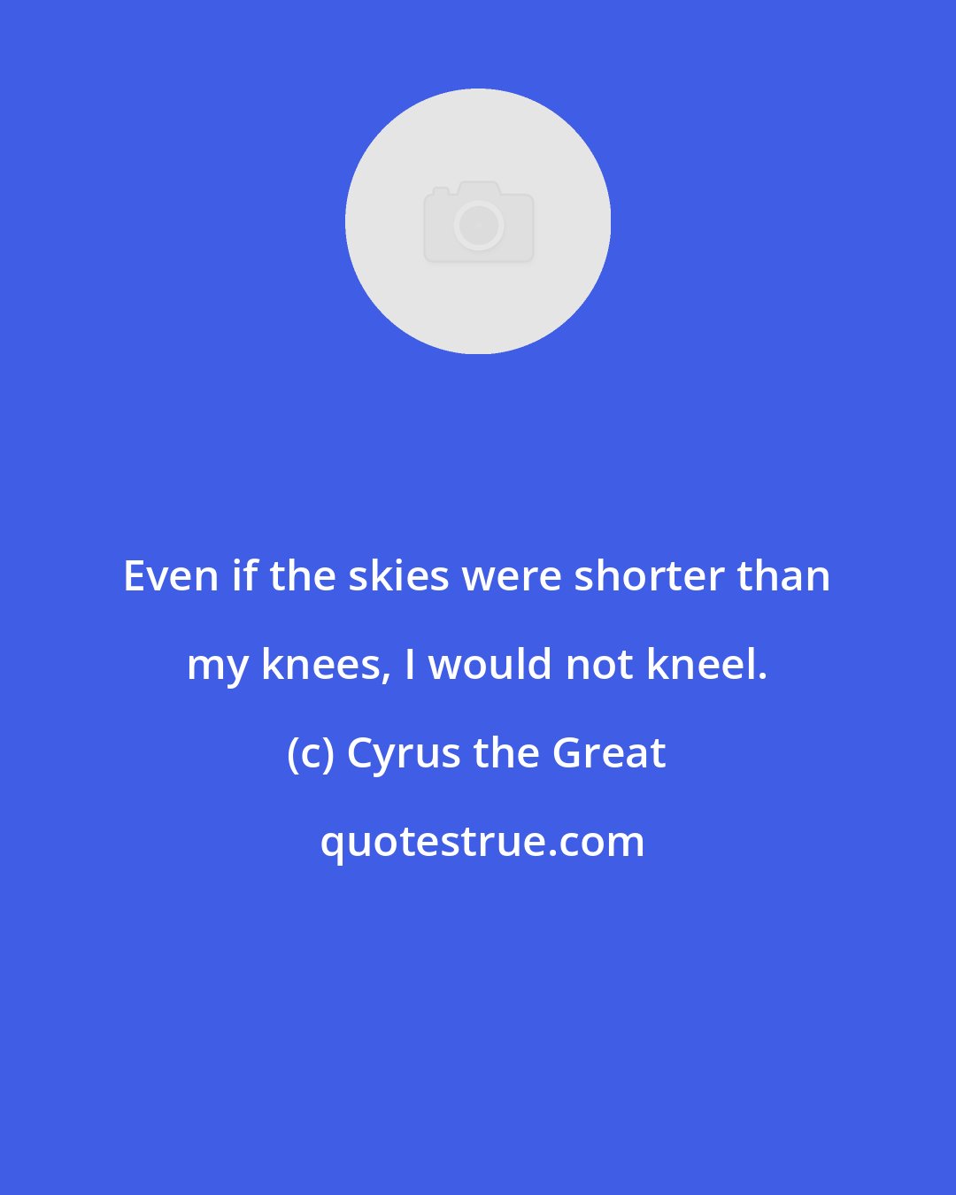 Cyrus the Great: Even if the skies were shorter than my knees, I would not kneel.