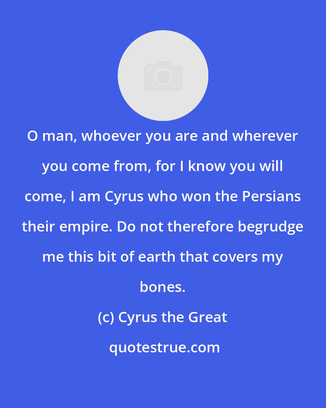 Cyrus the Great: O man, whoever you are and wherever you come from, for I know you will come, I am Cyrus who won the Persians their empire. Do not therefore begrudge me this bit of earth that covers my bones.