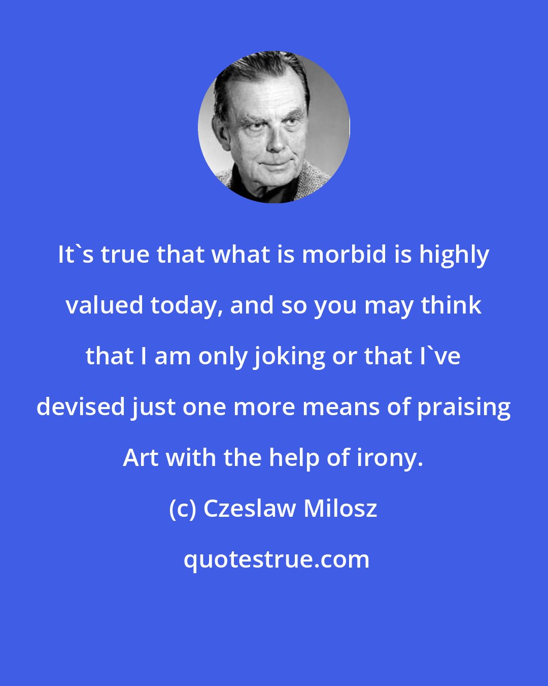 Czeslaw Milosz: It's true that what is morbid is highly valued today, and so you may think that I am only joking or that I've devised just one more means of praising Art with the help of irony.