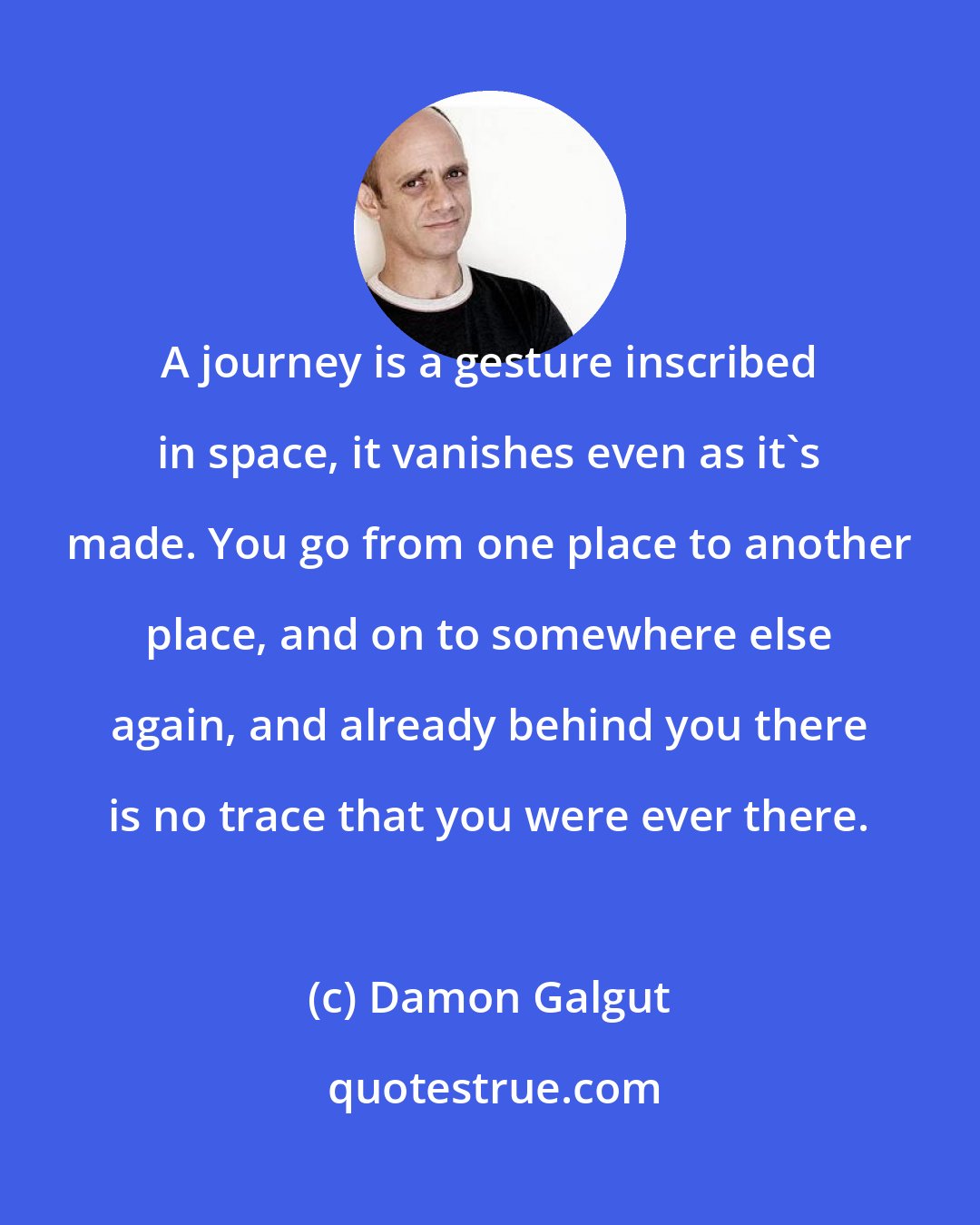 Damon Galgut: A journey is a gesture inscribed in space, it vanishes even as it's made. You go from one place to another place, and on to somewhere else again, and already behind you there is no trace that you were ever there.