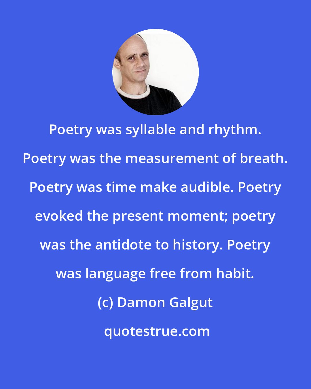 Damon Galgut: Poetry was syllable and rhythm. Poetry was the measurement of breath. Poetry was time make audible. Poetry evoked the present moment; poetry was the antidote to history. Poetry was language free from habit.
