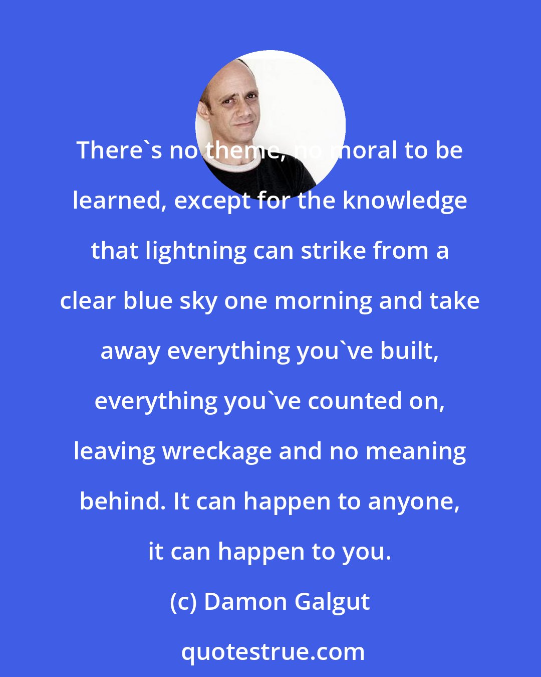Damon Galgut: There's no theme, no moral to be learned, except for the knowledge that lightning can strike from a clear blue sky one morning and take away everything you've built, everything you've counted on, leaving wreckage and no meaning behind. It can happen to anyone, it can happen to you.