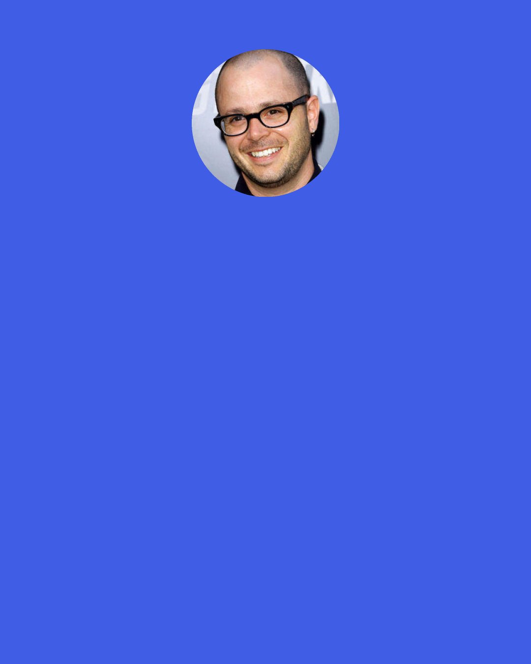 Damon Lindelof: Part of the fun of the movie is understanding exactly why we called it Prometheus. And also, it sounds really pretentious, like Inception, so we were just like, "Yeah, that makes the movie sound really smart!" It's so much better then my original title, Explosion. Well, there might be an explosion in the movie.