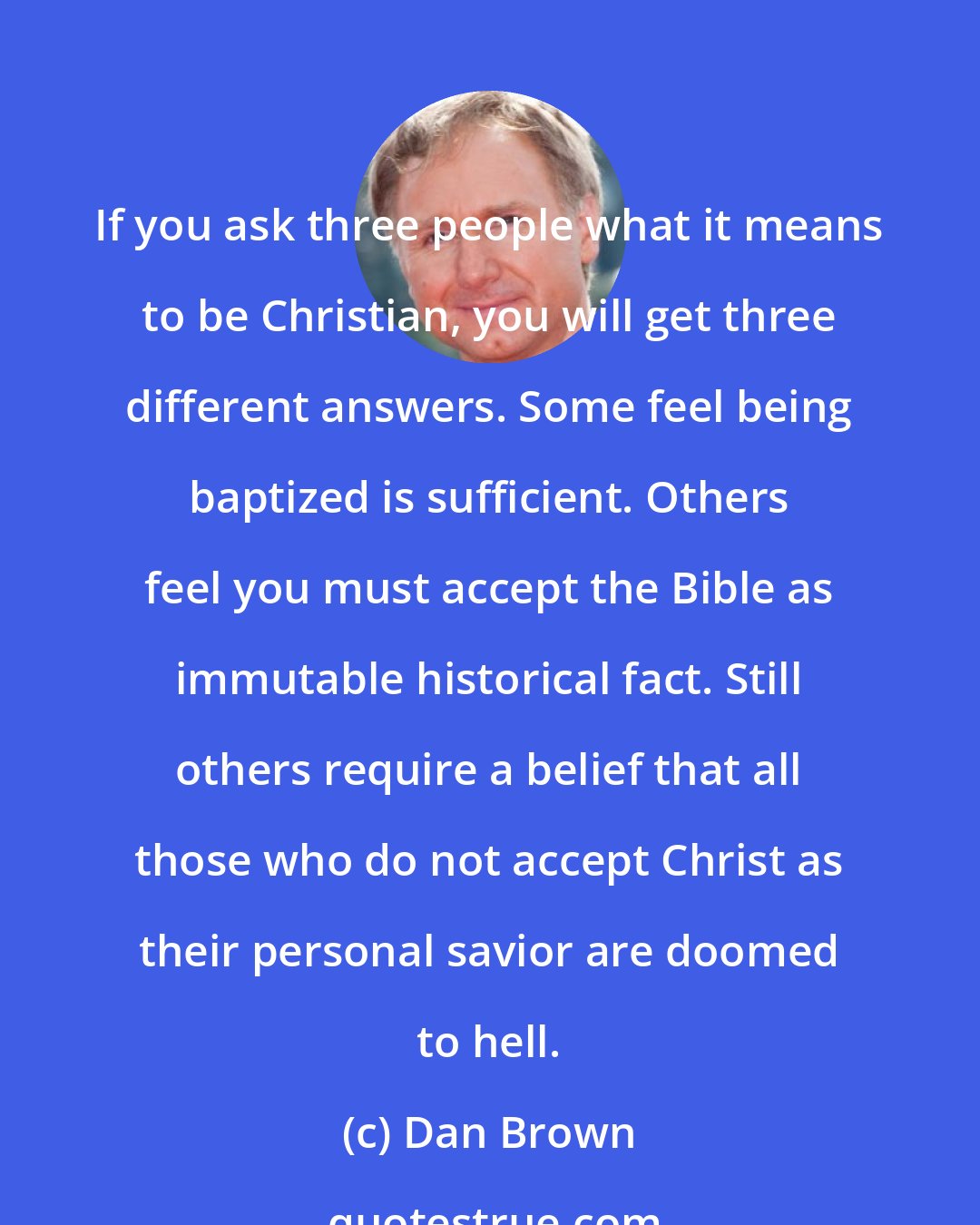 Dan Brown: If you ask three people what it means to be Christian, you will get three different answers. Some feel being baptized is sufficient. Others feel you must accept the Bible as immutable historical fact. Still others require a belief that all those who do not accept Christ as their personal savior are doomed to hell.
