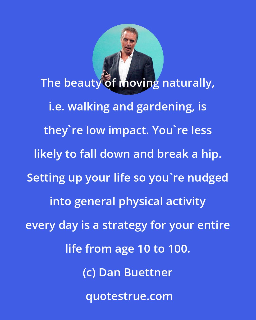 Dan Buettner: The beauty of moving naturally, i.e. walking and gardening, is they're low impact. You're less likely to fall down and break a hip. Setting up your life so you're nudged into general physical activity every day is a strategy for your entire life from age 10 to 100.