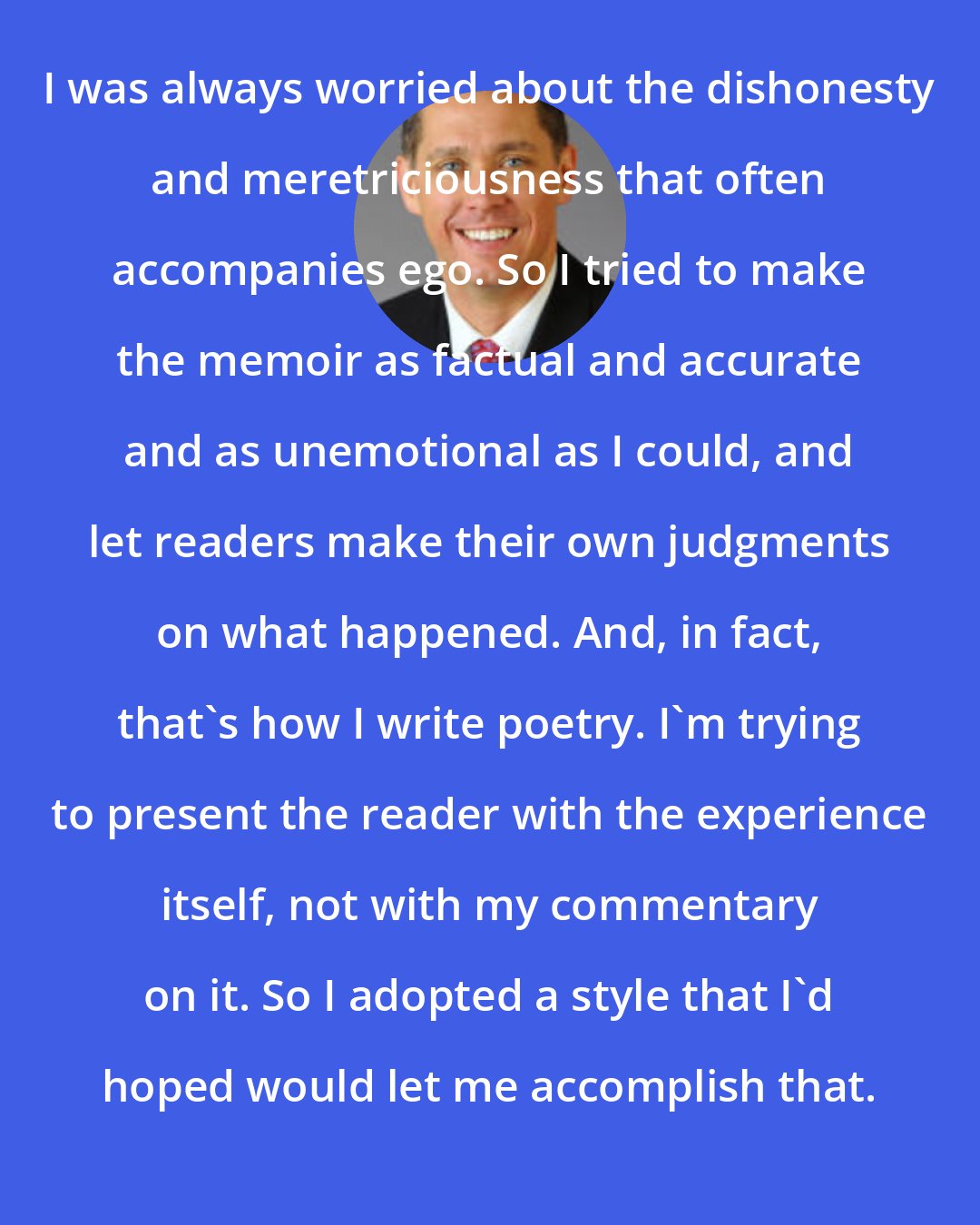 Dan Burt: I was always worried about the dishonesty and meretriciousness that often accompanies ego. So I tried to make the memoir as factual and accurate and as unemotional as I could, and let readers make their own judgments on what happened. And, in fact, that's how I write poetry. I'm trying to present the reader with the experience itself, not with my commentary on it. So I adopted a style that I'd hoped would let me accomplish that.