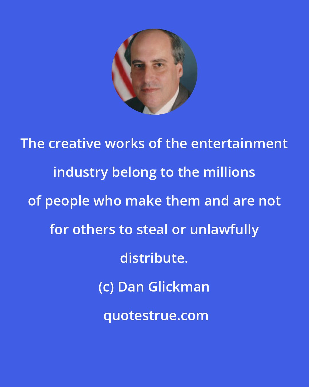 Dan Glickman: The creative works of the entertainment industry belong to the millions of people who make them and are not for others to steal or unlawfully distribute.