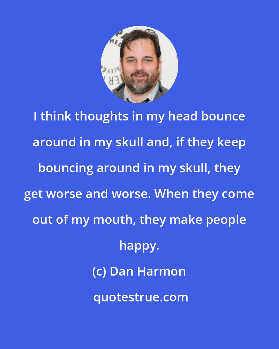 Dan Harmon: I think thoughts in my head bounce around in my skull and, if they keep bouncing around in my skull, they get worse and worse. When they come out of my mouth, they make people happy.