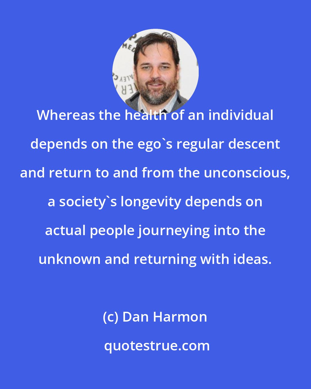 Dan Harmon: Whereas the health of an individual depends on the ego's regular descent and return to and from the unconscious, a society's longevity depends on actual people journeying into the unknown and returning with ideas.