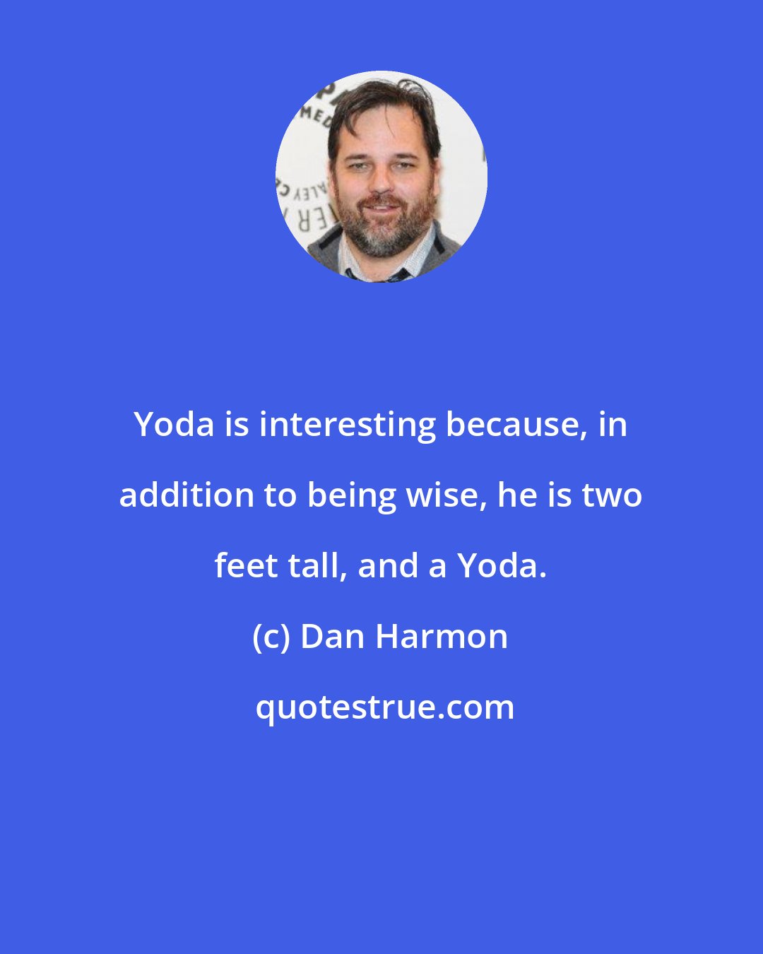 Dan Harmon: Yoda is interesting because, in addition to being wise, he is two feet tall, and a Yoda.