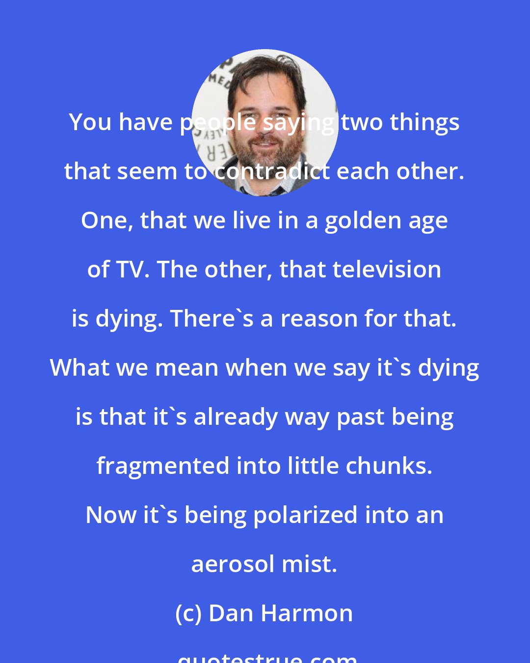 Dan Harmon: You have people saying two things that seem to contradict each other. One, that we live in a golden age of TV. The other, that television is dying. There's a reason for that. What we mean when we say it's dying is that it's already way past being fragmented into little chunks. Now it's being polarized into an aerosol mist.