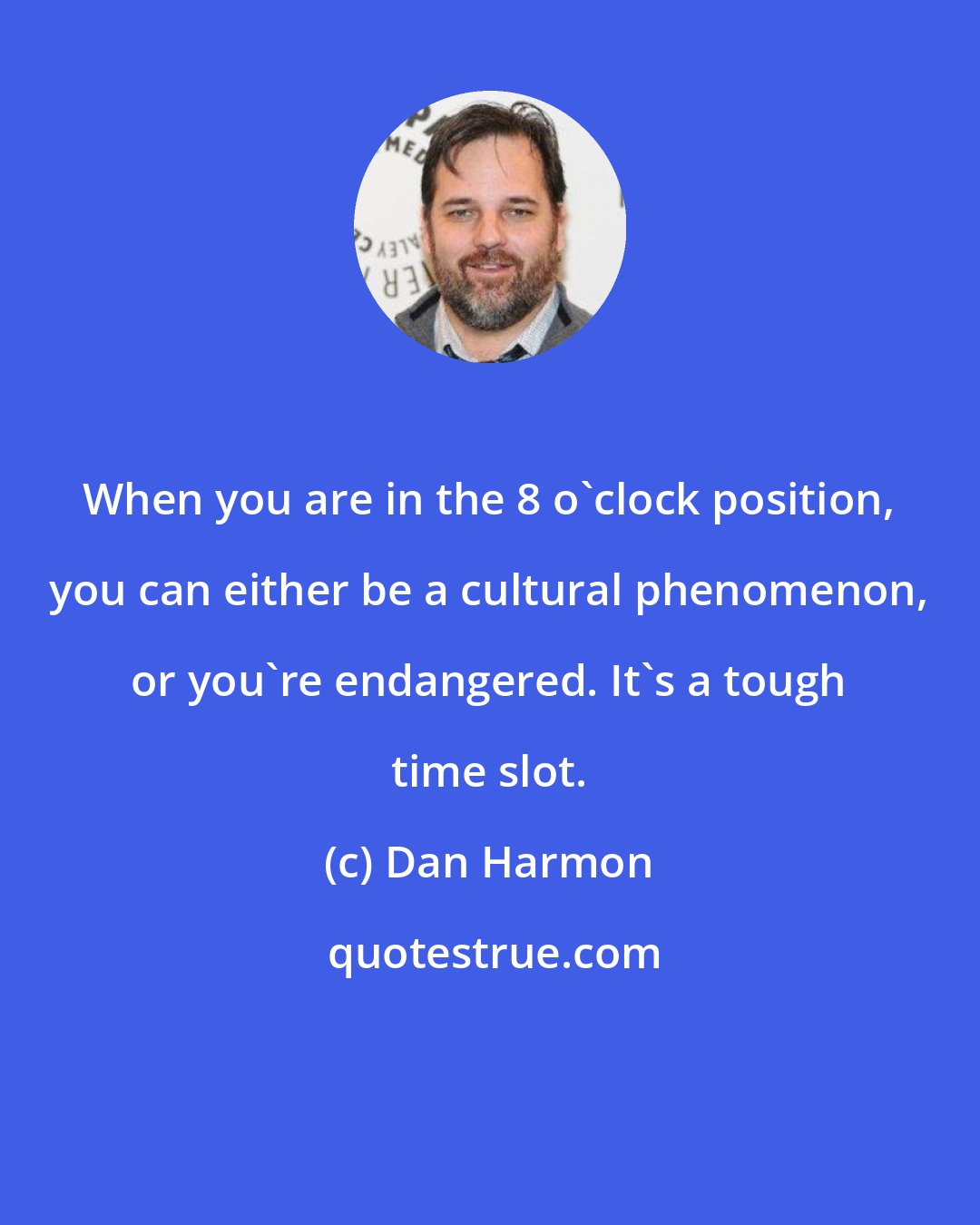 Dan Harmon: When you are in the 8 o'clock position, you can either be a cultural phenomenon, or you're endangered. It's a tough time slot.