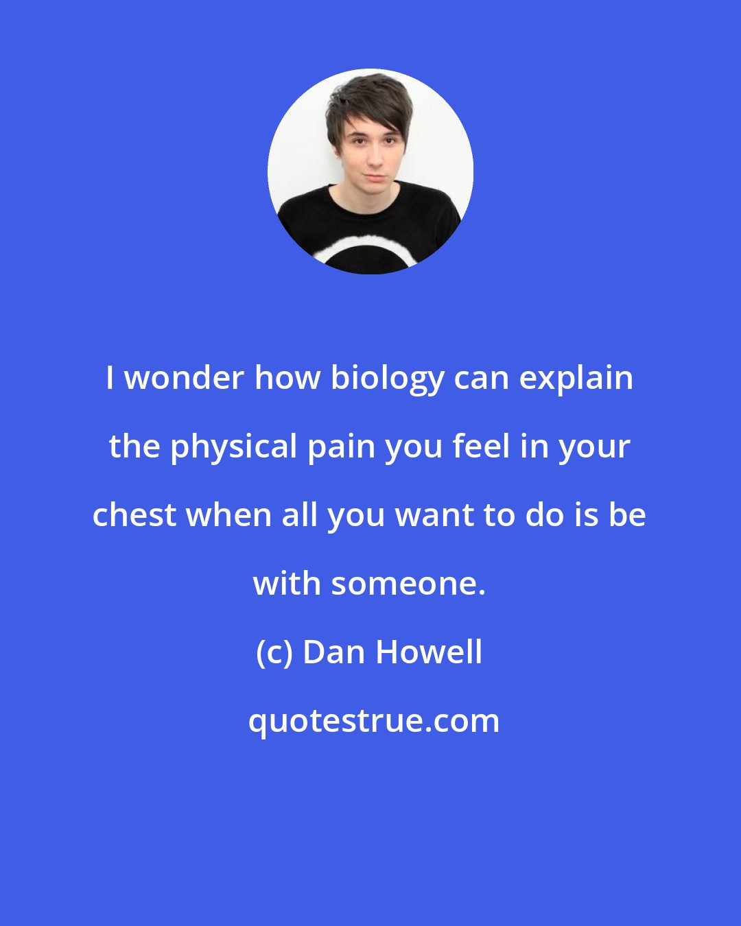 Dan Howell: I wonder how biology can explain the physical pain you feel in your chest when all you want to do is be with someone.