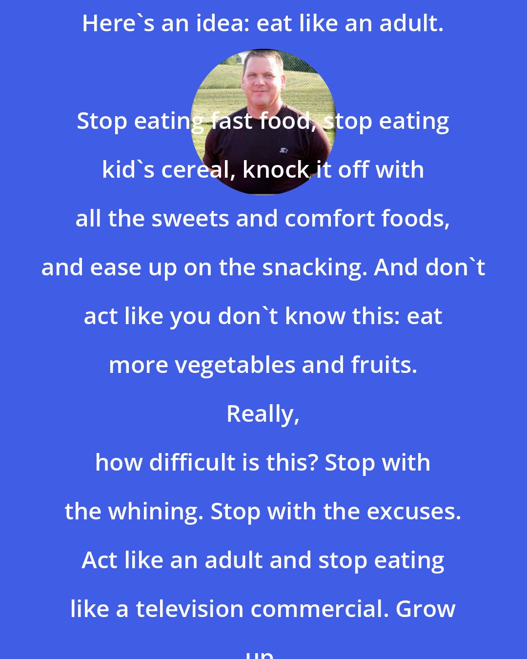 Dan John: Here's an idea: eat like an adult. 
 
 Stop eating fast food, stop eating kid's cereal, knock it off with all the sweets and comfort foods, and ease up on the snacking. And don't act like you don't know this: eat more vegetables and fruits. 
 
 Really, how difficult is this? Stop with the whining. Stop with the excuses. Act like an adult and stop eating like a television commercial. Grow up.