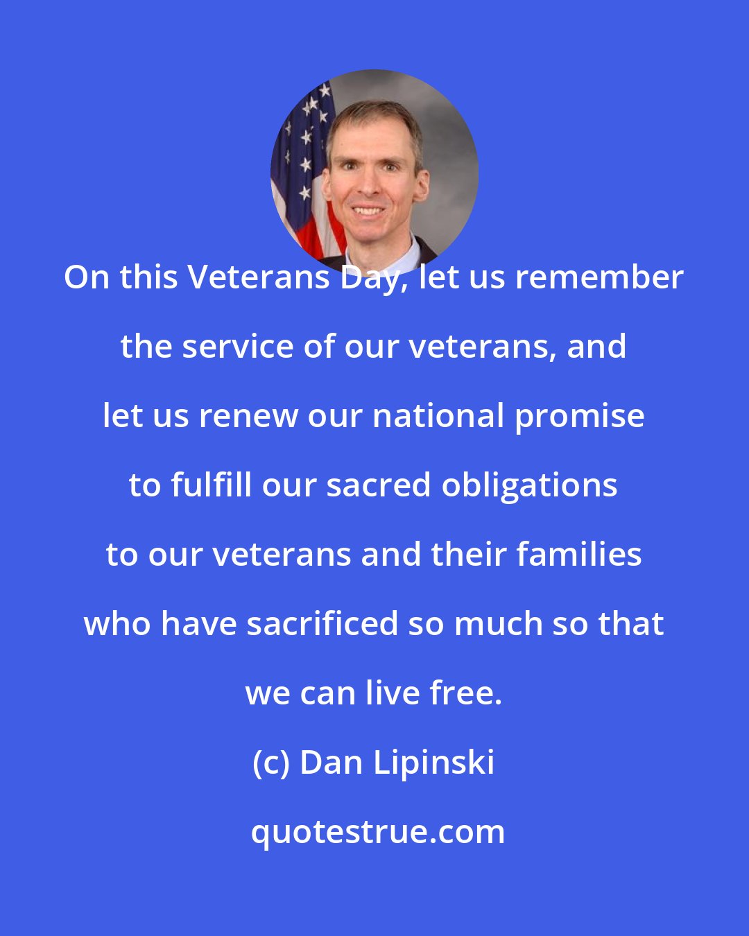Dan Lipinski: On this Veterans Day, let us remember the service of our veterans, and let us renew our national promise to fulfill our sacred obligations to our veterans and their families who have sacrificed so much so that we can live free.