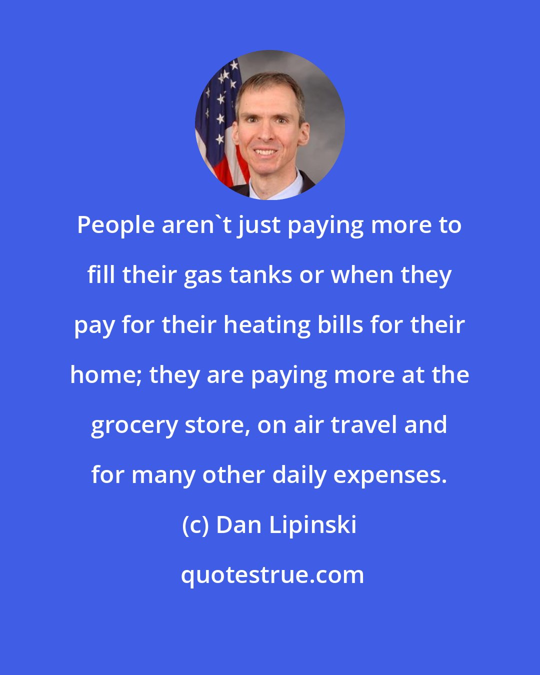 Dan Lipinski: People aren't just paying more to fill their gas tanks or when they pay for their heating bills for their home; they are paying more at the grocery store, on air travel and for many other daily expenses.