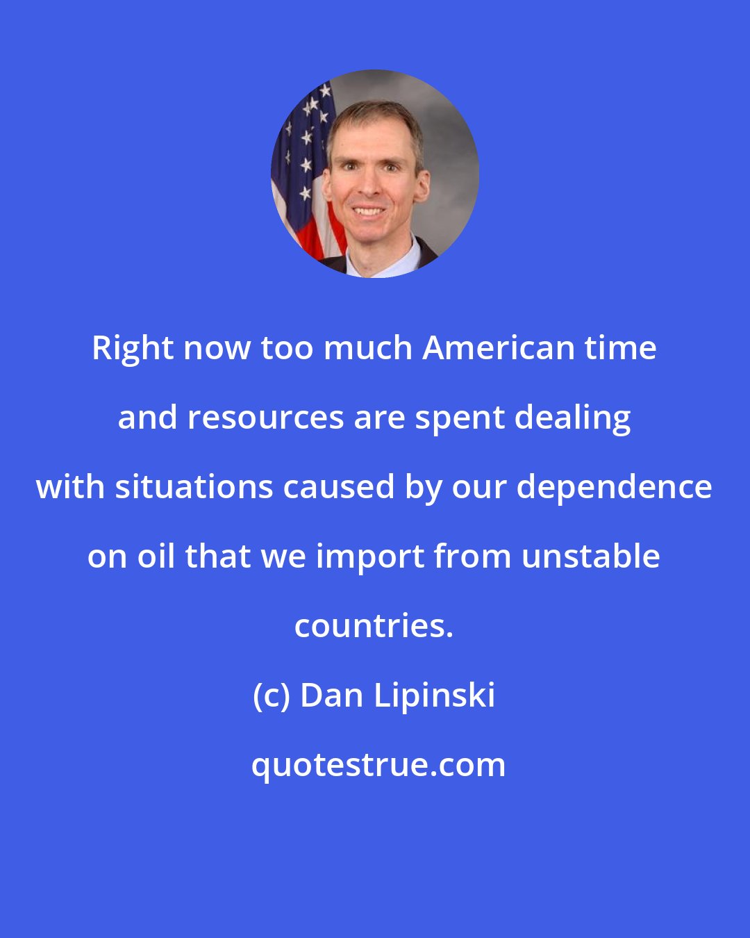 Dan Lipinski: Right now too much American time and resources are spent dealing with situations caused by our dependence on oil that we import from unstable countries.