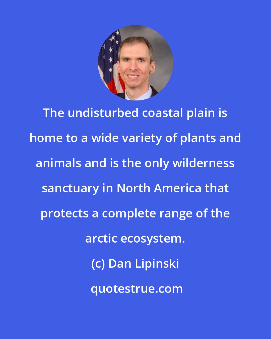 Dan Lipinski: The undisturbed coastal plain is home to a wide variety of plants and animals and is the only wilderness sanctuary in North America that protects a complete range of the arctic ecosystem.