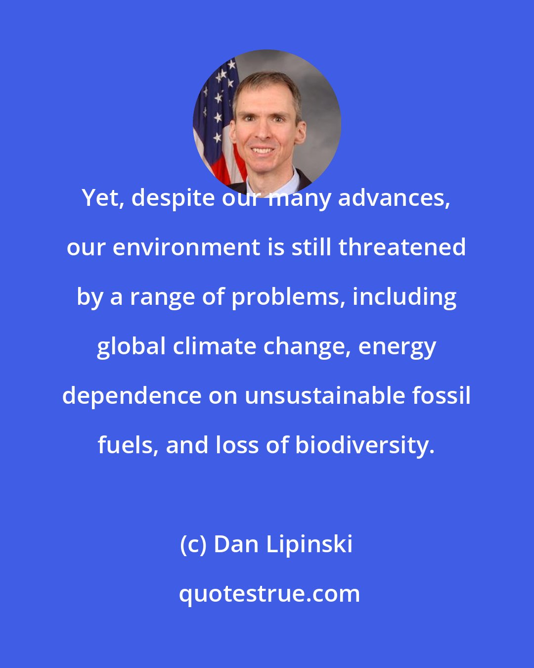 Dan Lipinski: Yet, despite our many advances, our environment is still threatened by a range of problems, including global climate change, energy dependence on unsustainable fossil fuels, and loss of biodiversity.