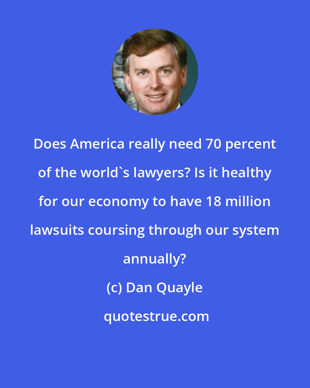 Dan Quayle: Does America really need 70 percent of the world's lawyers? Is it healthy for our economy to have 18 million lawsuits coursing through our system annually?