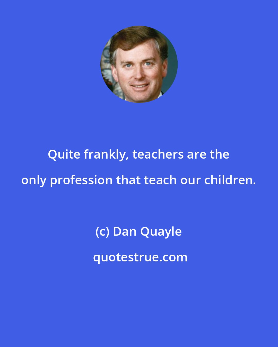 Dan Quayle: Quite frankly, teachers are the only profession that teach our children.