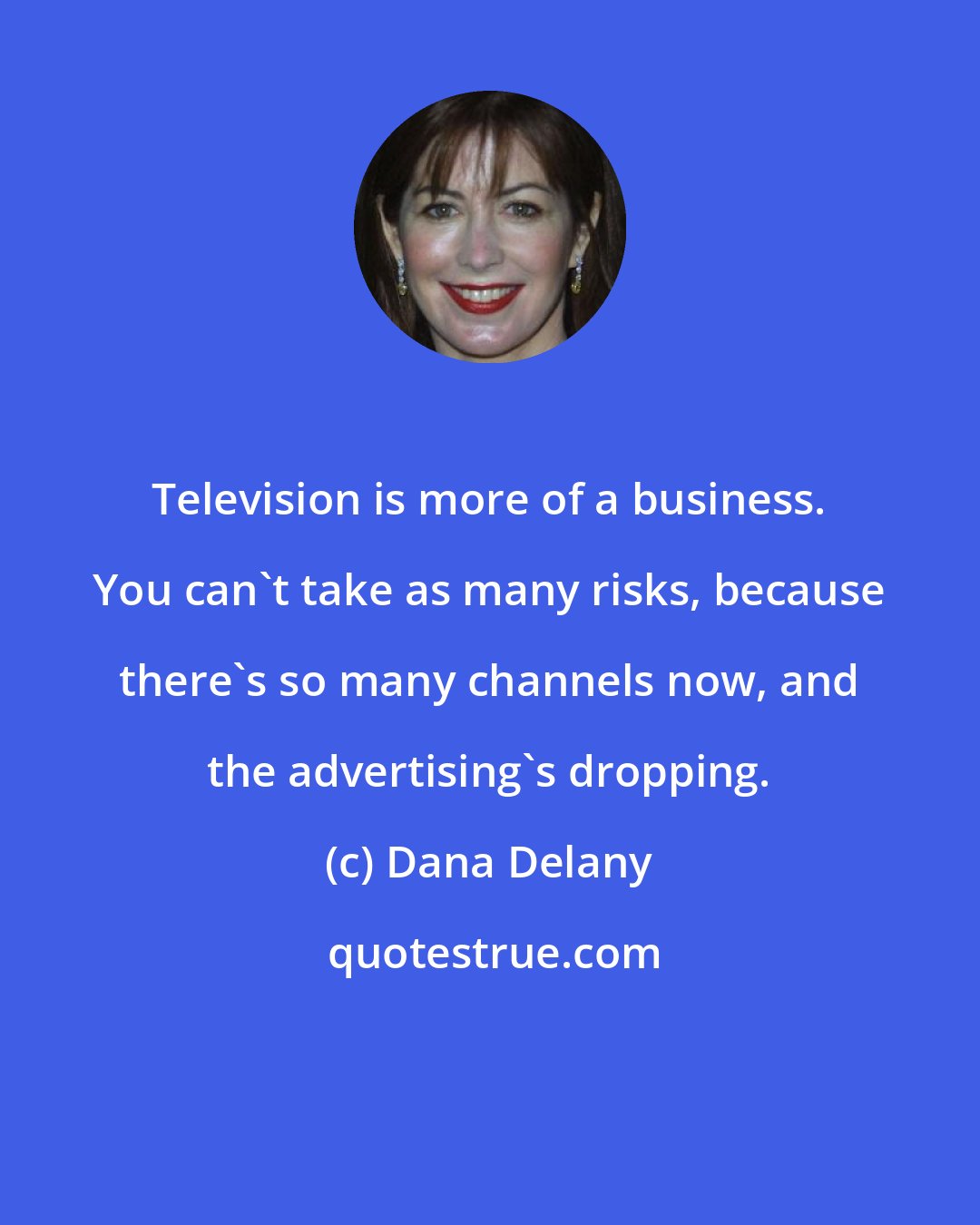 Dana Delany: Television is more of a business. You can't take as many risks, because there's so many channels now, and the advertising's dropping.