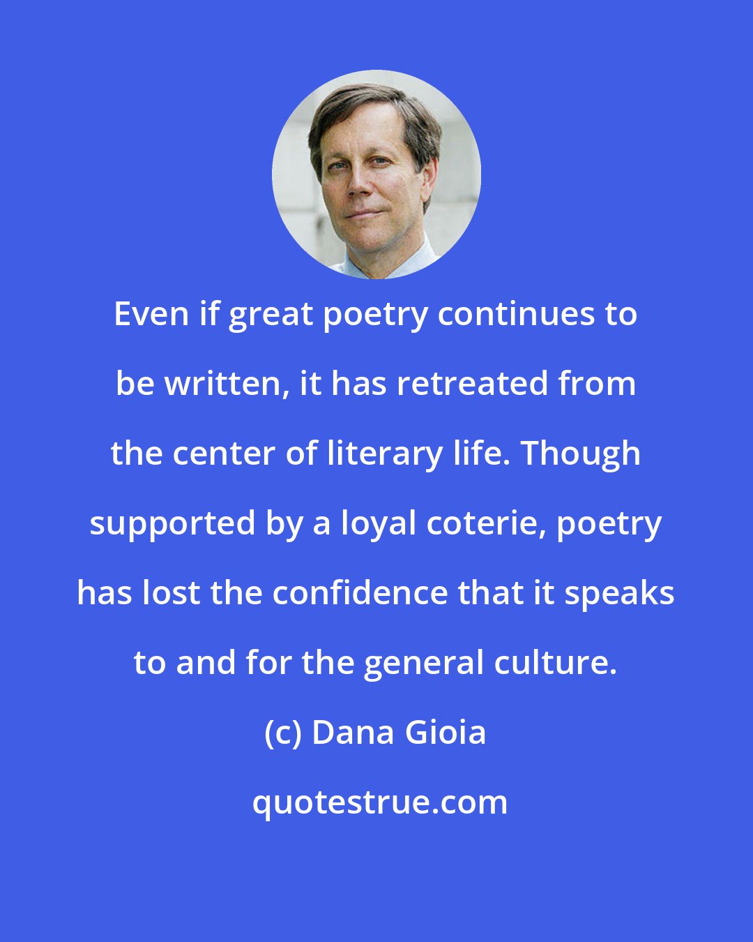 Dana Gioia: Even if great poetry continues to be written, it has retreated from the center of literary life. Though supported by a loyal coterie, poetry has lost the confidence that it speaks to and for the general culture.