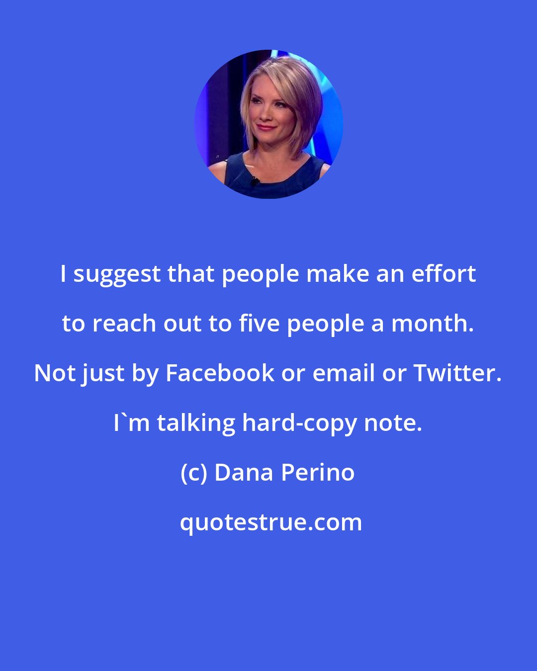 Dana Perino: I suggest that people make an effort to reach out to five people a month. Not just by Facebook or email or Twitter. I'm talking hard-copy note.