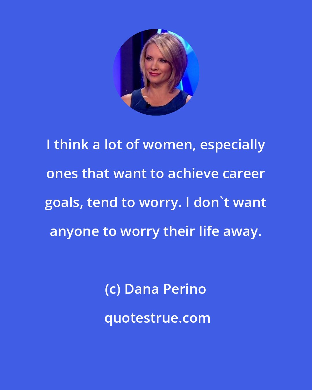 Dana Perino: I think a lot of women, especially ones that want to achieve career goals, tend to worry. I don't want anyone to worry their life away.