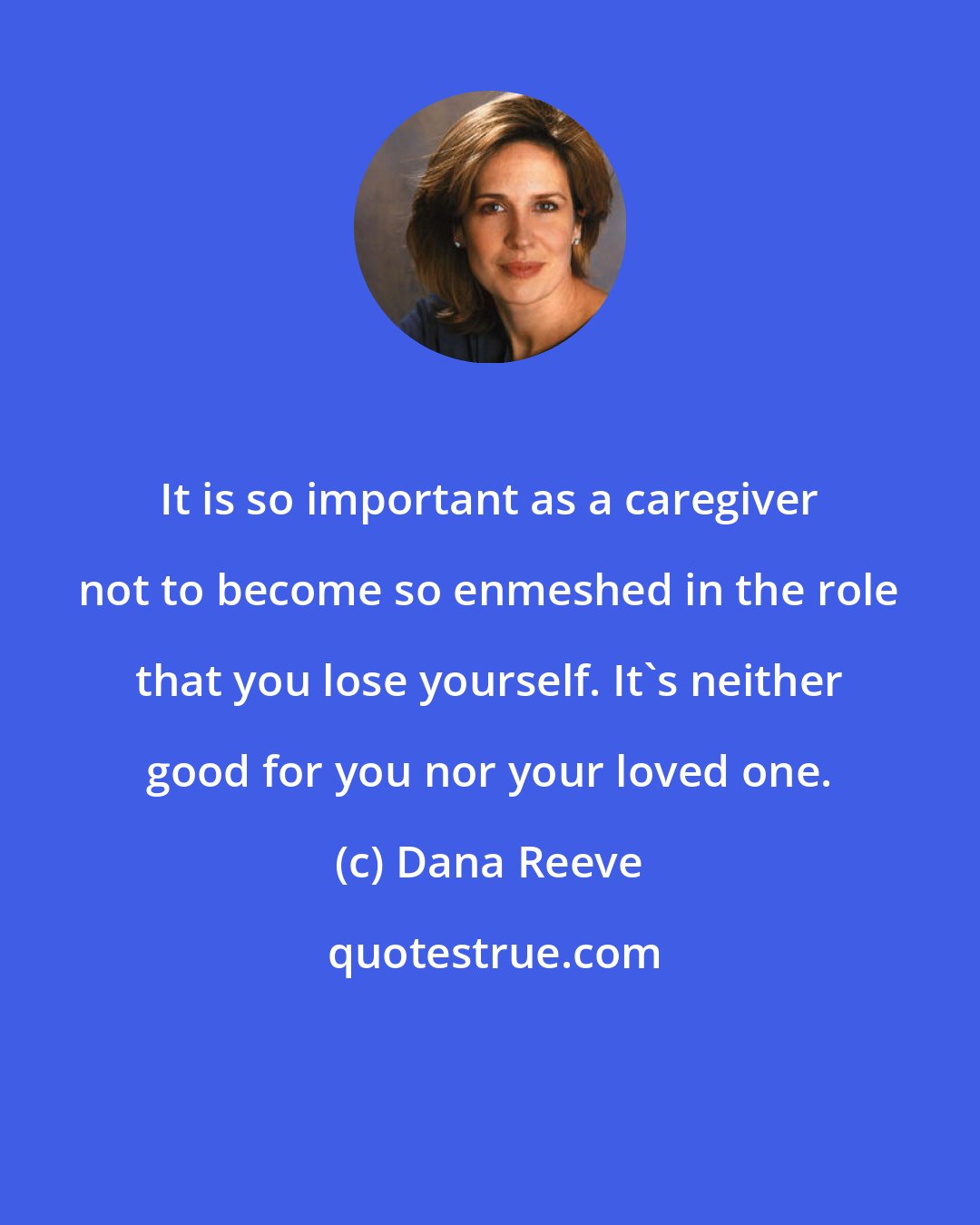 Dana Reeve: It is so important as a caregiver not to become so enmeshed in the role that you lose yourself. It's neither good for you nor your loved one.