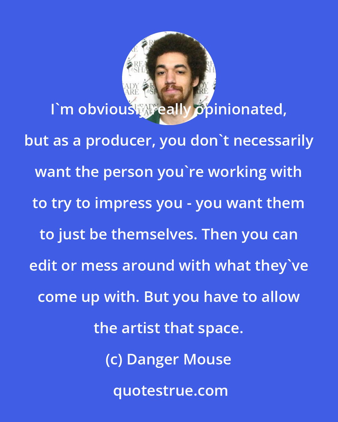 Danger Mouse: I'm obviously really opinionated, but as a producer, you don't necessarily want the person you're working with to try to impress you - you want them to just be themselves. Then you can edit or mess around with what they've come up with. But you have to allow the artist that space.