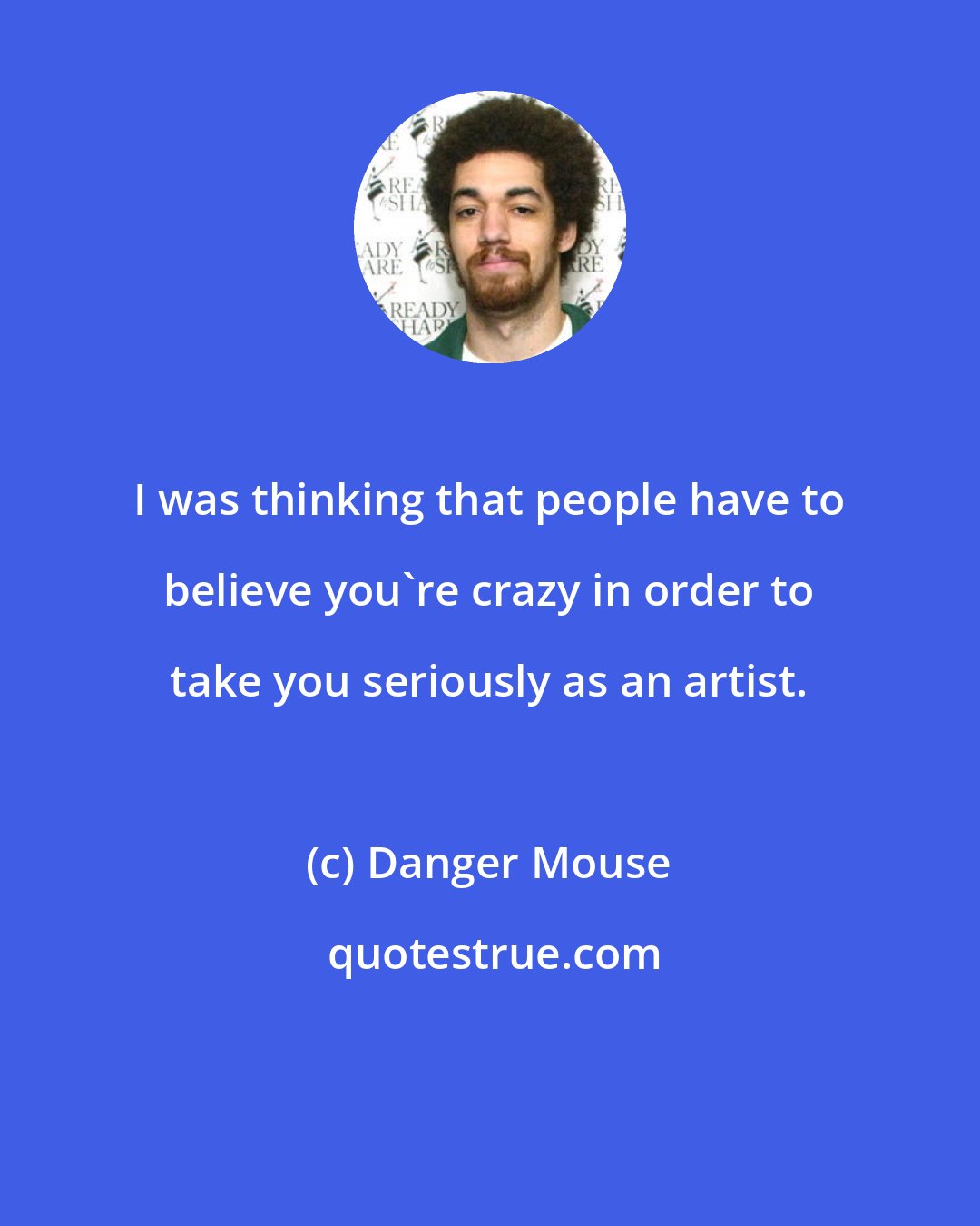 Danger Mouse: I was thinking that people have to believe you're crazy in order to take you seriously as an artist.