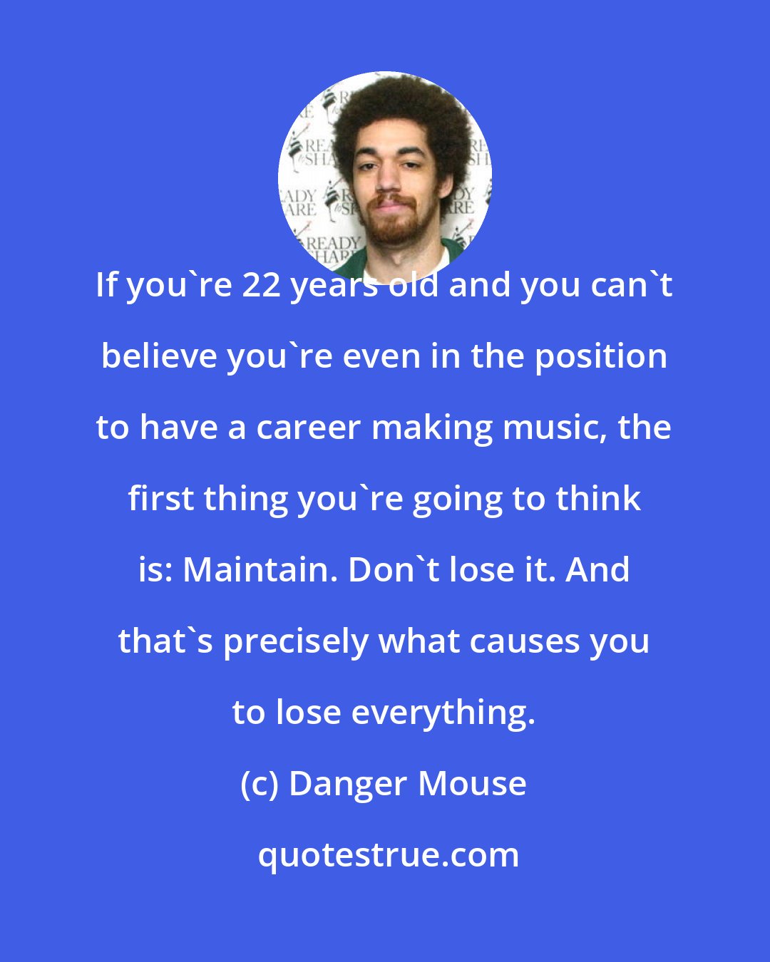 Danger Mouse: If you're 22 years old and you can't believe you're even in the position to have a career making music, the first thing you're going to think is: Maintain. Don't lose it. And that's precisely what causes you to lose everything.