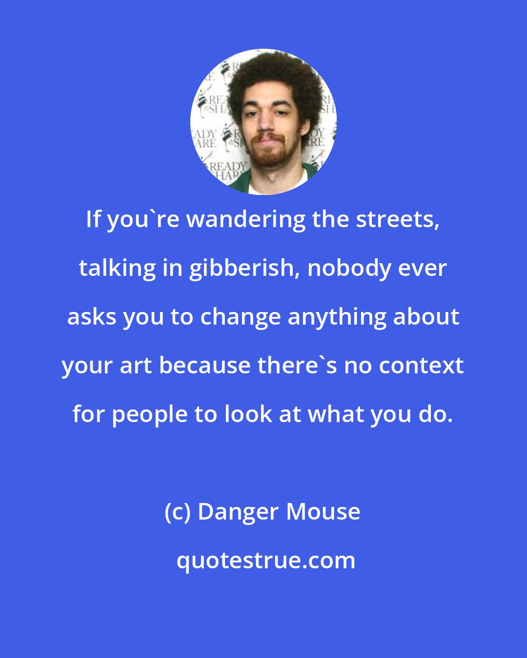 Danger Mouse: If you're wandering the streets, talking in gibberish, nobody ever asks you to change anything about your art because there's no context for people to look at what you do.