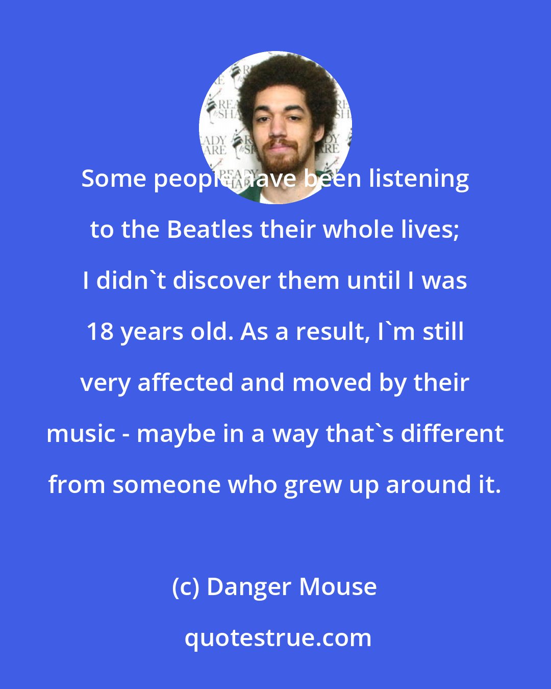 Danger Mouse: Some people have been listening to the Beatles their whole lives; I didn't discover them until I was 18 years old. As a result, I'm still very affected and moved by their music - maybe in a way that's different from someone who grew up around it.