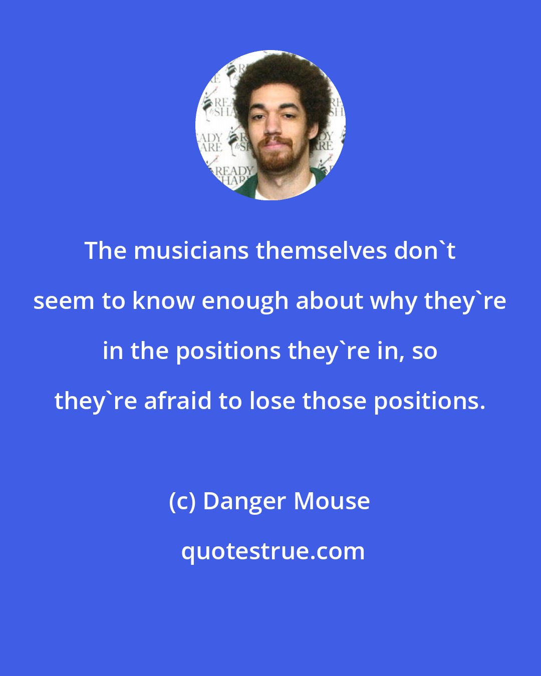 Danger Mouse: The musicians themselves don't seem to know enough about why they're in the positions they're in, so they're afraid to lose those positions.