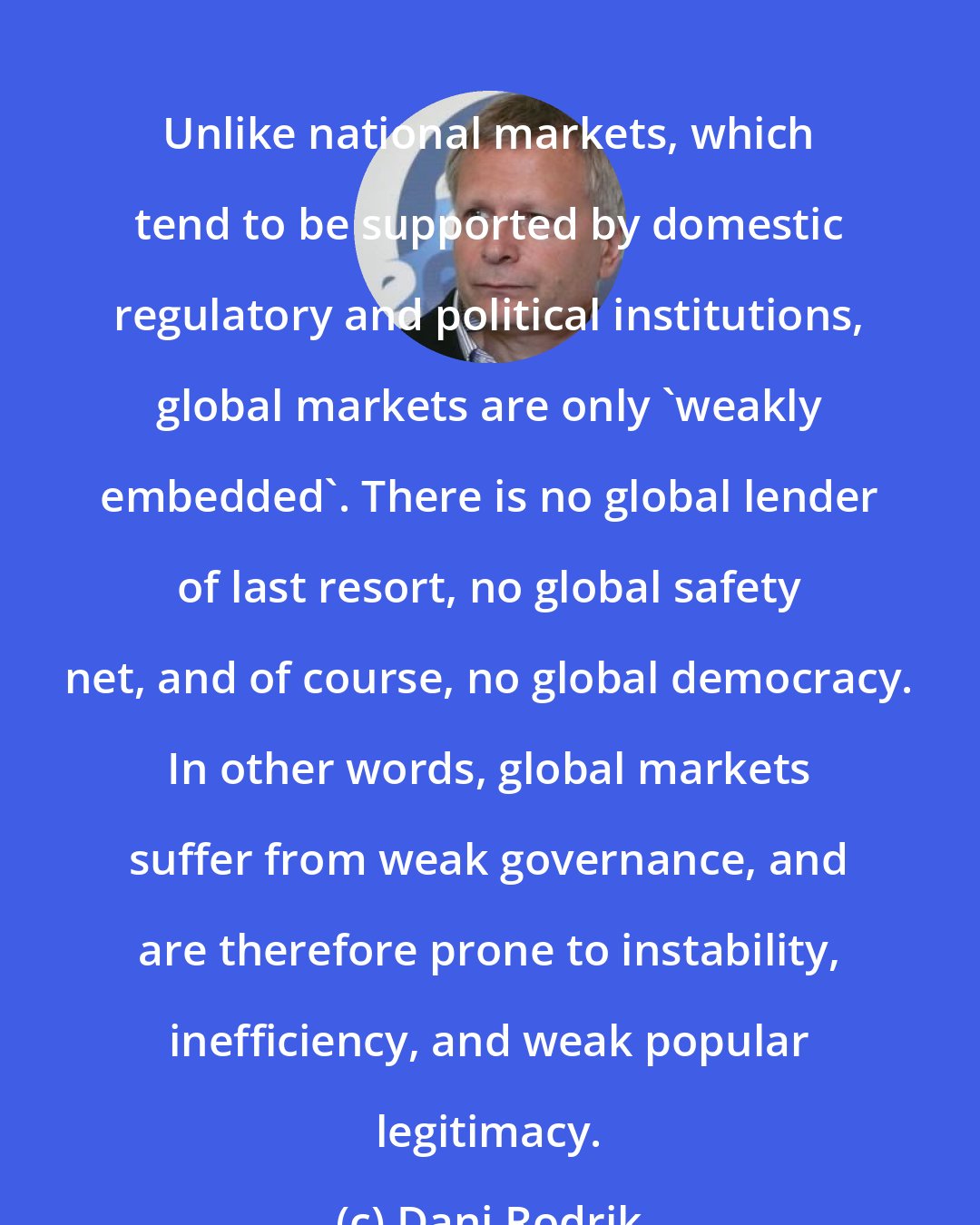 Dani Rodrik: Unlike national markets, which tend to be supported by domestic regulatory and political institutions, global markets are only 'weakly embedded'. There is no global lender of last resort, no global safety net, and of course, no global democracy. In other words, global markets suffer from weak governance, and are therefore prone to instability, inefficiency, and weak popular legitimacy.