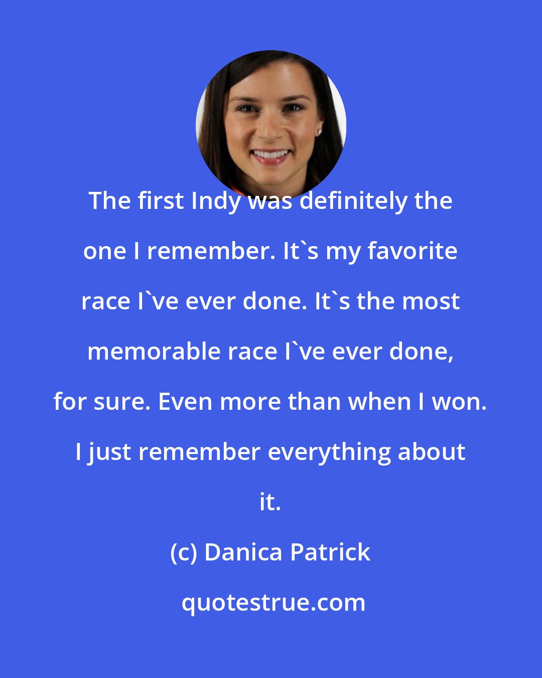 Danica Patrick: The first Indy was definitely the one I remember. It's my favorite race I've ever done. It's the most memorable race I've ever done, for sure. Even more than when I won. I just remember everything about it.