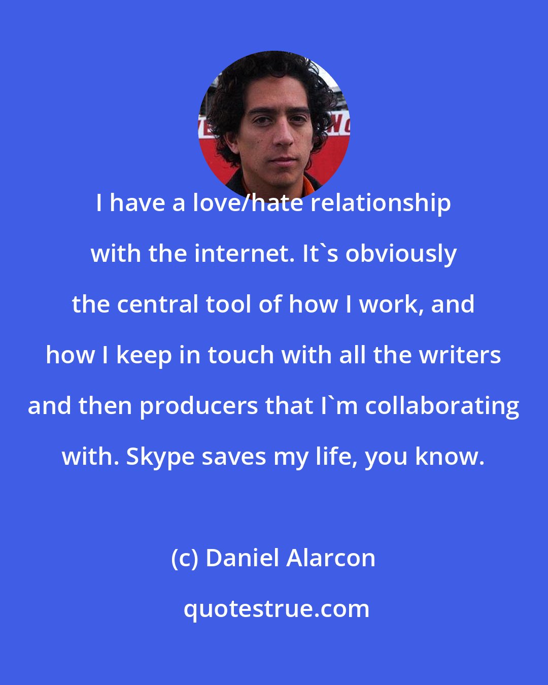 Daniel Alarcon: I have a love/hate relationship with the internet. It's obviously the central tool of how I work, and how I keep in touch with all the writers and then producers that I'm collaborating with. Skype saves my life, you know.