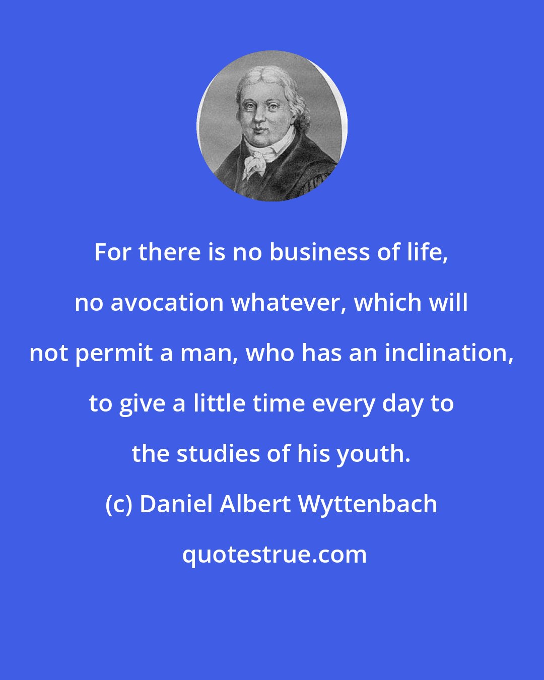 Daniel Albert Wyttenbach: For there is no business of life, no avocation whatever, which will not permit a man, who has an inclination, to give a little time every day to the studies of his youth.