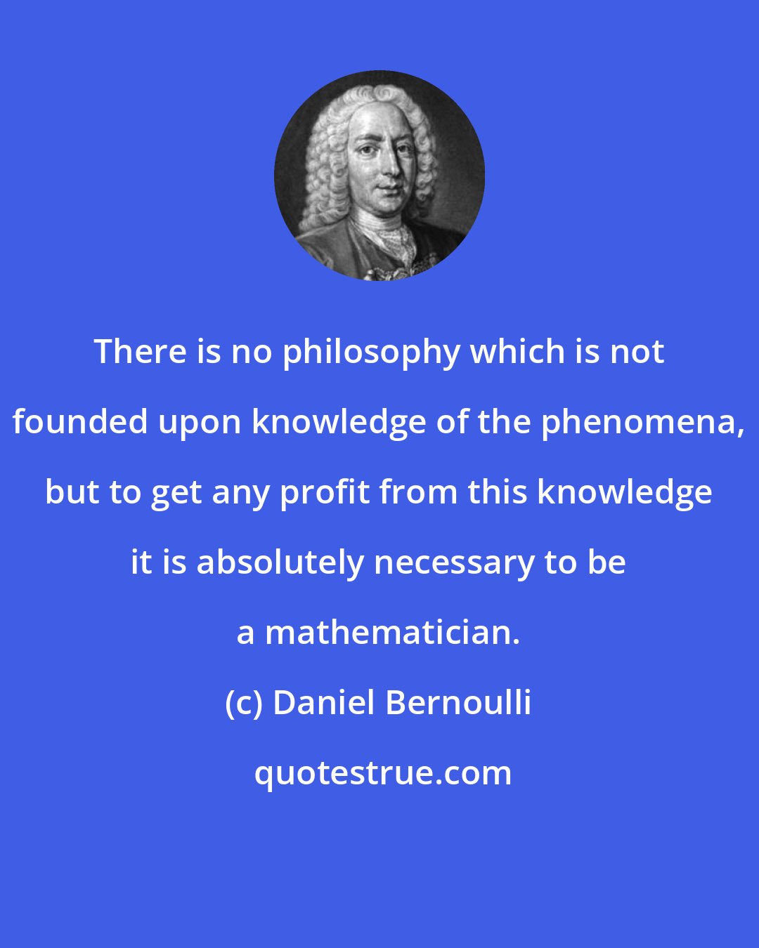 Daniel Bernoulli: There is no philosophy which is not founded upon knowledge of the phenomena, but to get any profit from this knowledge it is absolutely necessary to be a mathematician.