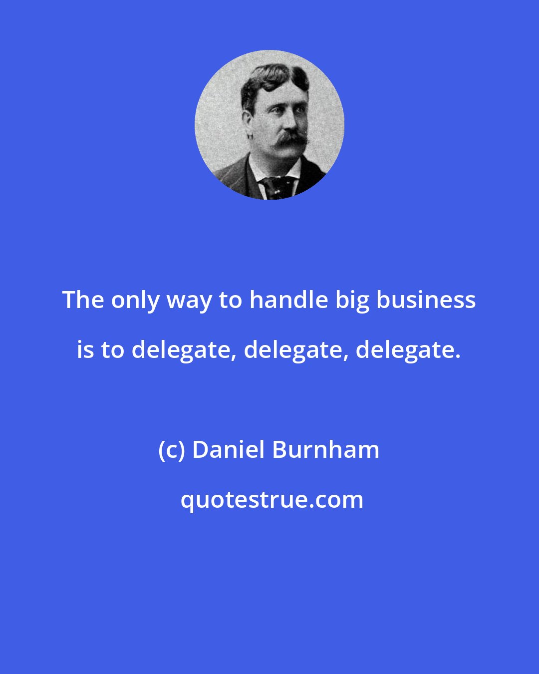 Daniel Burnham: The only way to handle big business is to delegate, delegate, delegate.